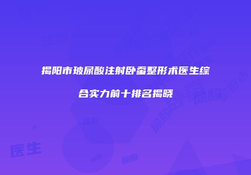 揭阳市玻尿酸注射卧蚕整形术医生综合实力前十排名揭晓