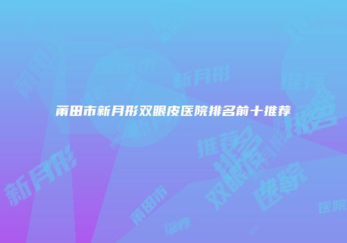 莆田市新月形双眼皮医院排名前十推荐
