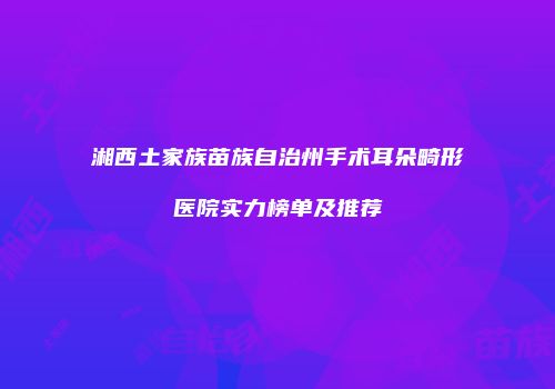 湘西土家族苗族自治州手术耳朵畸形医院实力榜单及推荐