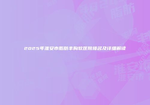 2025年淮安市脂肪丰胸软医院排名及详细解读