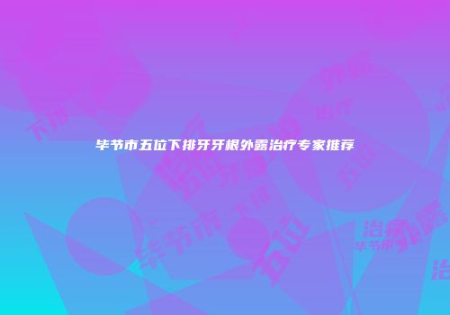 毕节市五位下排牙牙根外露治疗专家推荐