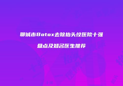 聊城市Botox去除抬头纹医院十强盘点及知名医生推荐