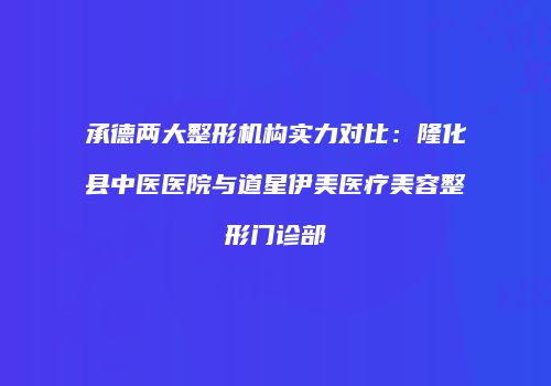 承德两大整形机构实力对比：隆化县中医医院与道星伊美医疗美容整形门诊部