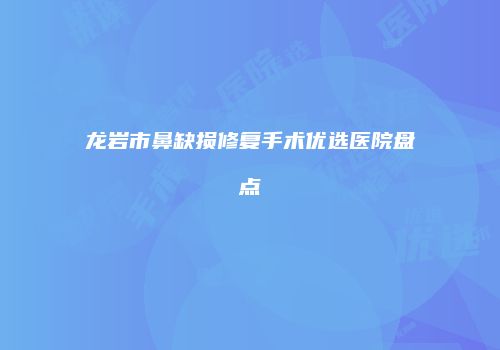 龙岩市鼻缺损修复手术优选医院盘点