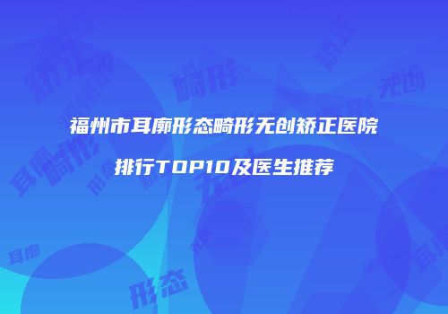 福州市耳廓形态畸形无创矫正医院排行TOP10及医生推荐