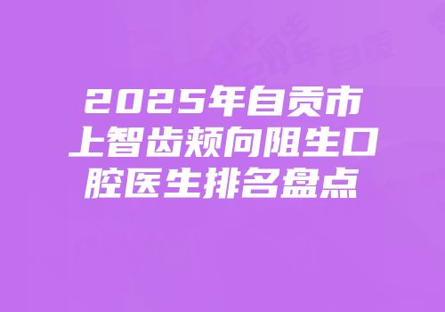 2025年自贡市上智齿颊向阻生口腔医生排名盘点