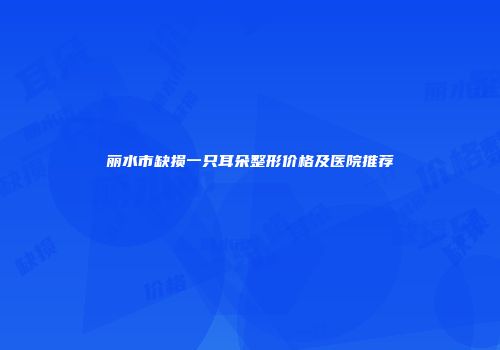 丽水市缺损一只耳朵整形价格及医院推荐