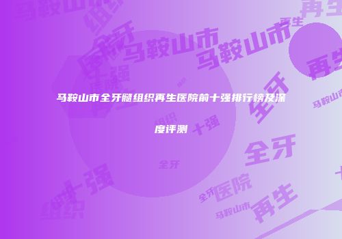 马鞍山市全牙髓组织再生医院前十强排行榜及深度评测