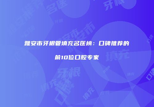 雅安市牙根管填充名医榜：口碑推荐的前10位口腔专家