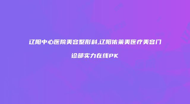 辽阳中心医院美容整形科,辽阳依莱美医疗美容门诊部实力在线PK