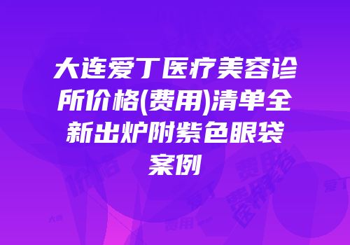 大连爱丁医疗美容诊所价格(费用)清单全新出炉附紫色眼袋案例