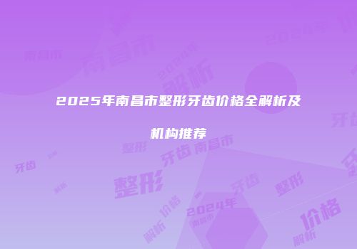 2025年南昌市整形牙齿价格全解析及机构推荐