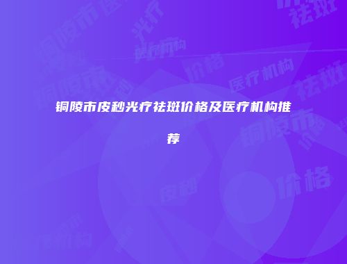 铜陵市皮秒光疗祛斑价格及医疗机构推荐