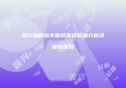 嘉兴玻尿酸丰面颊美容价格分析及推荐医院