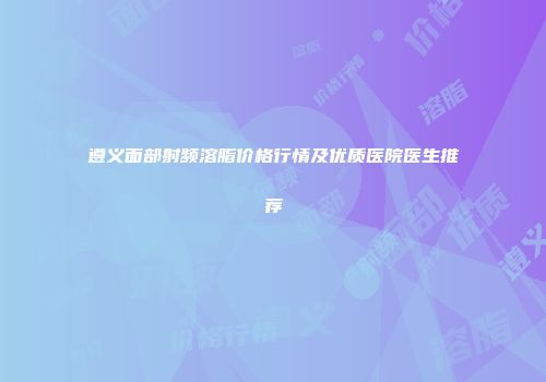 遵义面部射频溶脂价格行情及优质医院医生推荐