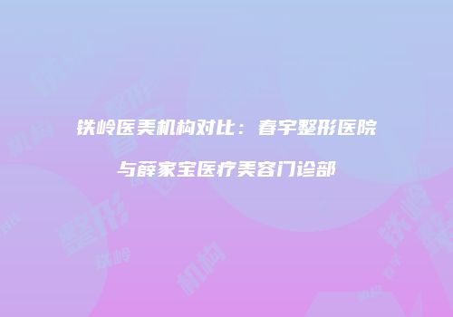 铁岭医美机构对比：春宇整形医院与薛家宝医疗美容门诊部