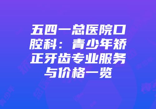 五四一总医院口腔科：青少年矫正牙齿专业服务与价格一览
