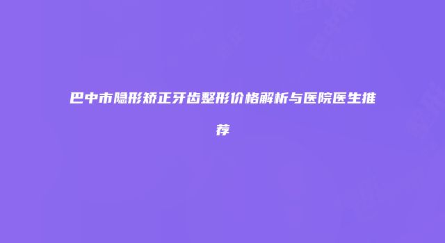 巴中市隐形矫正牙齿整形价格解析与医院医生推荐