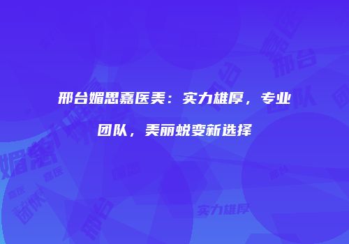 邢台媚思嘉医美：实力雄厚，专业团队，美丽蜕变新选择