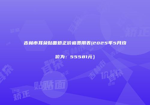 吉林市耳朵贴面矫正价格费用表(2025年5月均价为：55581元）