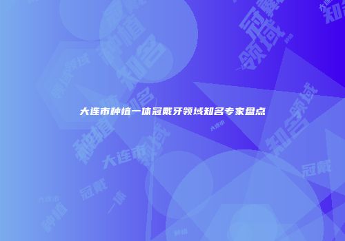 大连市种植一体冠戴牙领域知名专家盘点