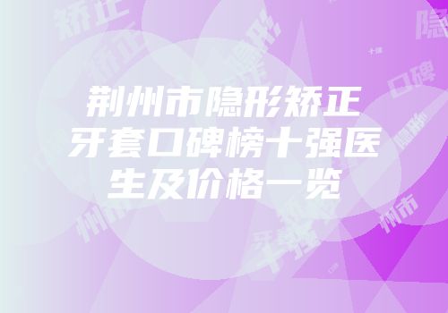 荆州市隐形矫正牙套口碑榜十强医生及价格一览