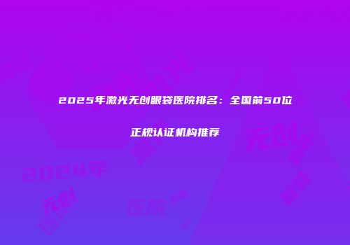 2025年激光无创眼袋医院排名：全国前50位正规认证机构推荐