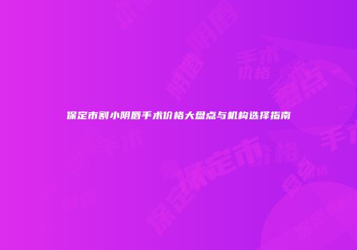 保定市割小阴唇手术价格大盘点与机构选择指南