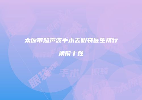 太原市超声波手术去眼袋医生排行榜前十强