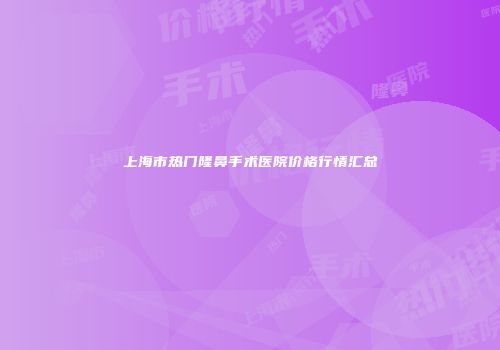 上海市热门隆鼻手术医院价格行情汇总