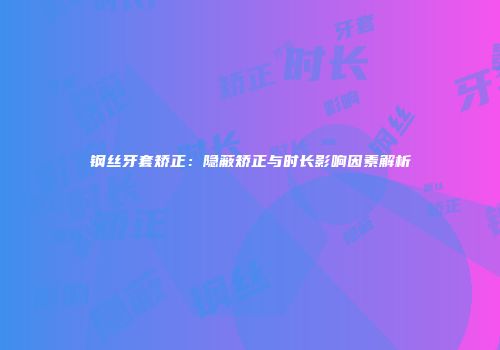 钢丝牙套矫正：隐蔽矫正与时长影响因素解析