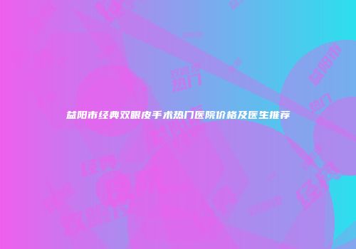 益阳市经典双眼皮手术热门医院价格及医生推荐