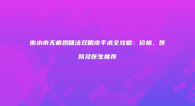 衡水市无痕翘睫法双眼皮手术全攻略：价格、医院及医生推荐