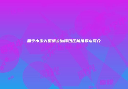 西宁市激光面部去咖啡斑医院推荐与简介