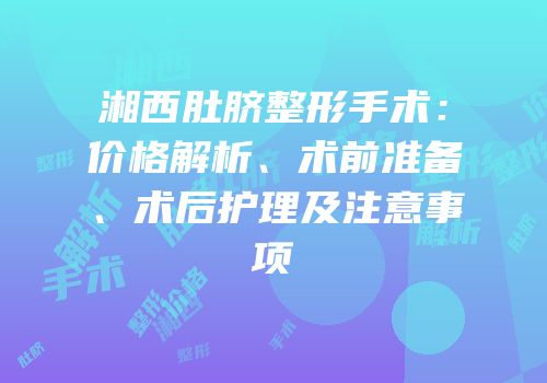 湘西肚脐整形手术：价格解析、术前准备、术后护理及注意事项