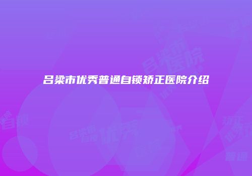 吕梁市优秀普通自锁矫正医院介绍