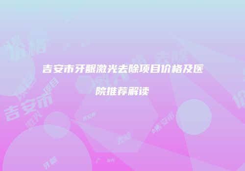 吉安市牙龈激光去除项目价格及医院推荐解读