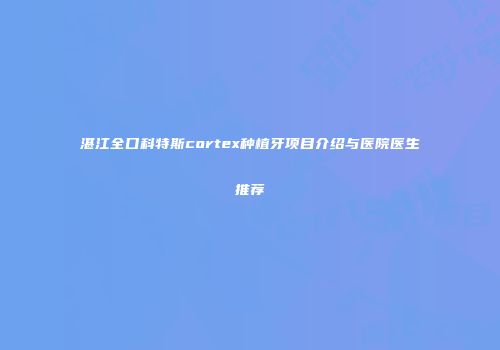 湛江全口科特斯cortex种植牙项目介绍与医院医生推荐