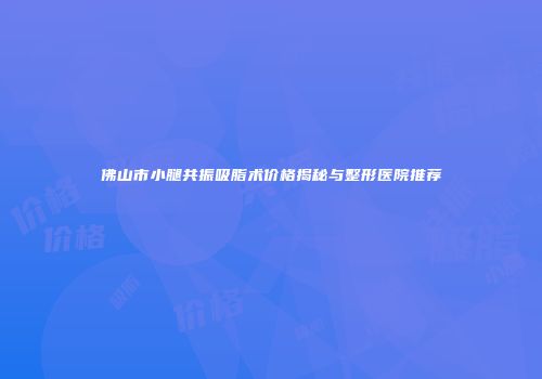 佛山市小腿共振吸脂术价格揭秘与整形医院推荐