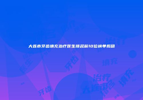 大连市牙齿填充治疗医生排名前10位榜单揭晓