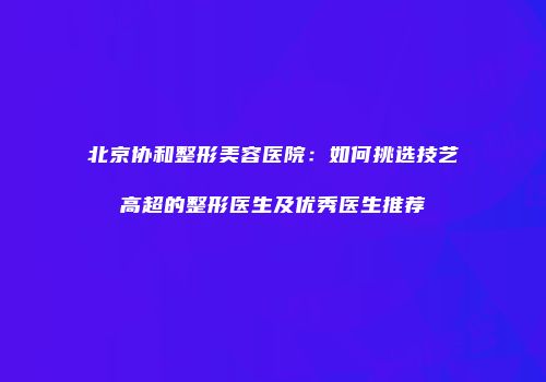 北京协和整形美容医院：如何挑选技艺高超的整形医生及优秀医生推荐