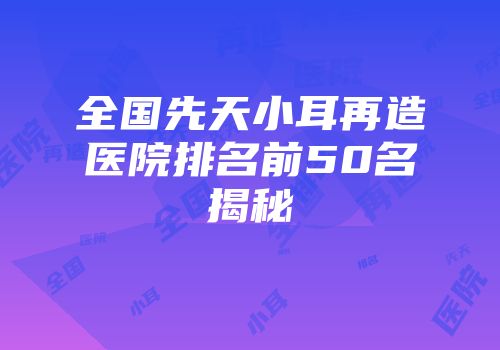 全国先天小耳再造医院排名前50名揭秘