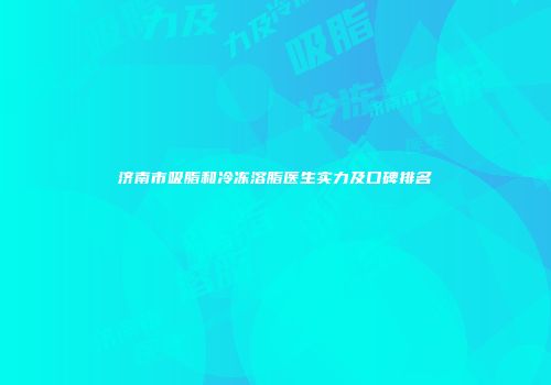 济南市吸脂和冷冻溶脂医生实力及口碑排名
