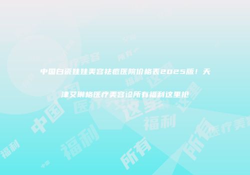 中国白瓷娃娃美容祛痘医院价格表2025版！天津艾琳格医疗美容诊所有福利这里抢