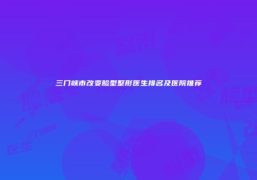 三门峡市改变脸型整形医生排名及医院推荐