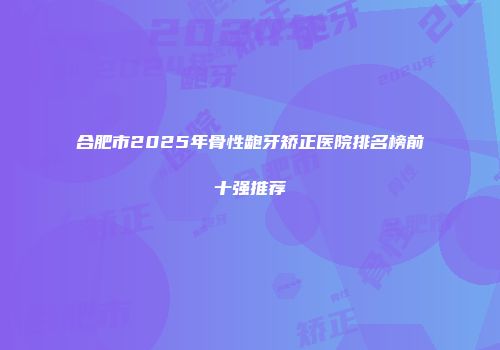 合肥市2025年骨性龅牙矫正医院排名榜前十强推荐