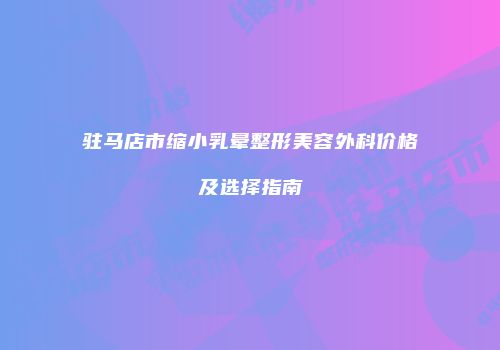 驻马店市缩小乳晕整形美容外科价格及选择指南