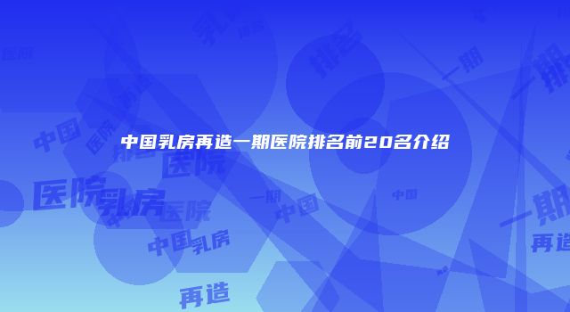 中国乳房再造一期医院排名前20名介绍