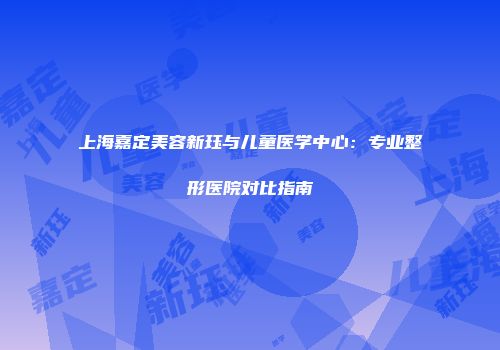 上海嘉定美容新珏与儿童医学中心：专业整形医院对比指南