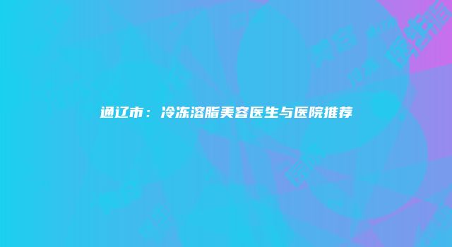 通辽市：冷冻溶脂美容医生与医院推荐